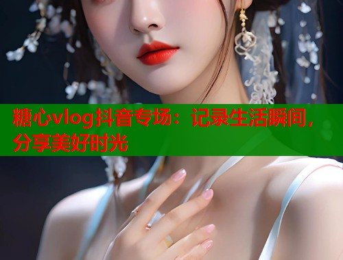 糖心vlog抖音专场：记录生活瞬间，分享美好时光