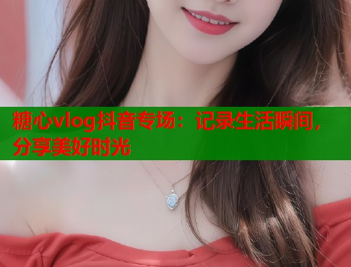 糖心vlog抖音专场：记录生活瞬间，分享美好时光