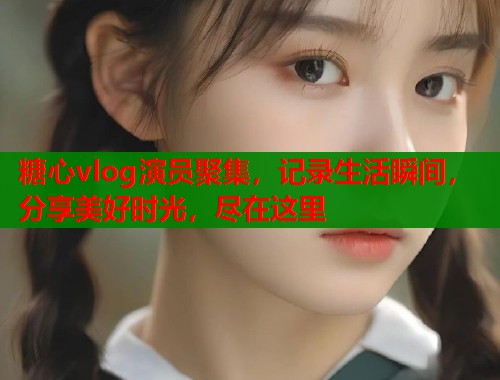 糖心vlog演员聚集，记录生活瞬间，分享美好时光，尽在这里