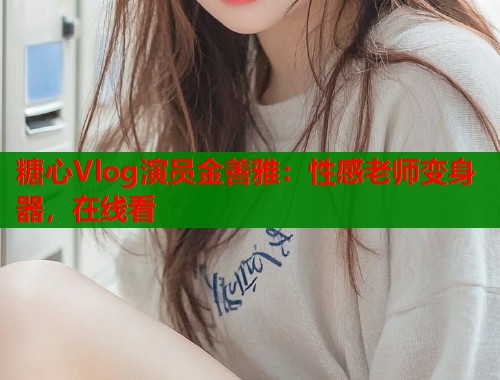 糖心Vlog演员金善雅：性感老师变身器，在线看