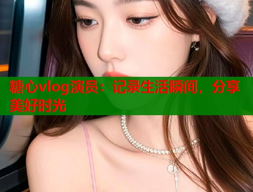 糖心vlog演员：记录生活瞬间，分享美好时光