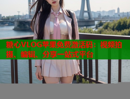 糖心VLOG苹果免费激活码：视频拍摄、编辑、分享一站式平台