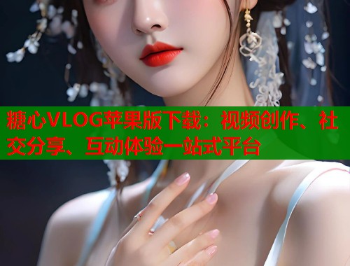 糖心VLOG苹果版下载：视频创作、社交分享、互动体验一站式平台