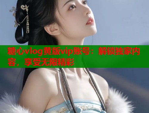 糖心vlog黄版vip账号：解锁独家内容，享受无限精彩