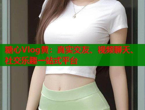 糖心Vlog黄：真实交友、视频聊天、社交乐趣一站式平台