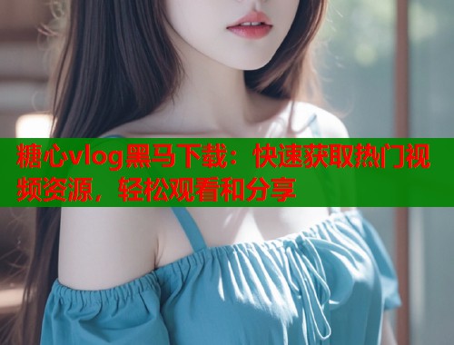 糖心vlog黑马下载：快速获取热门视频资源，轻松观看和分享