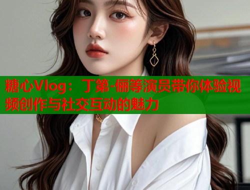 糖心Vlog：丁第-俪等演员带你体验视频创作与社交互动的魅力