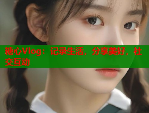 糖心Vlog：记录生活，分享美好，社交互动