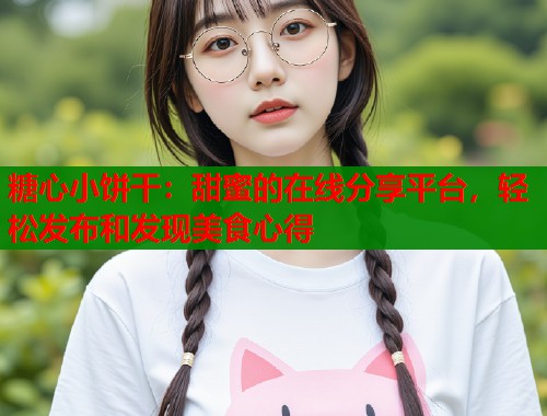 糖心小饼干：甜蜜的在线分享平台，轻松发布和发现美食心得