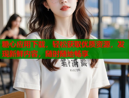 糖心应用下载，轻松获取优质资源，发现新鲜内容，随时随地畅享