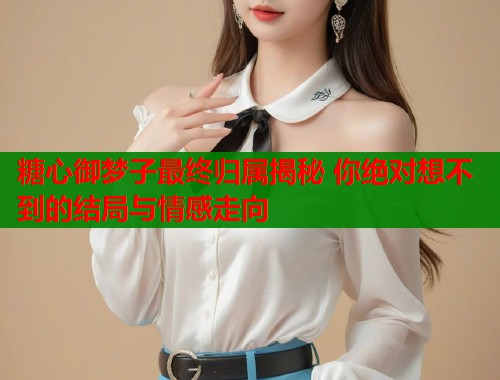 糖心御梦子最终归属揭秘 你绝对想不到的结局与情感走向