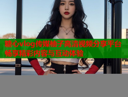 糖心vlog传媒柚子高清视频分享平台畅享精彩内容与互动体验