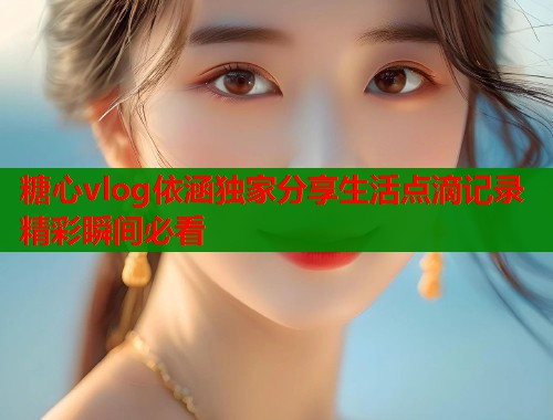 糖心vlog依涵独家分享生活点滴记录精彩瞬间必看