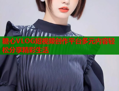 糖心VLOG短视频创作平台多元内容轻松分享精彩生活