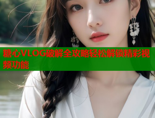 糖心VLOG破解全攻略轻松解锁精彩视频功能