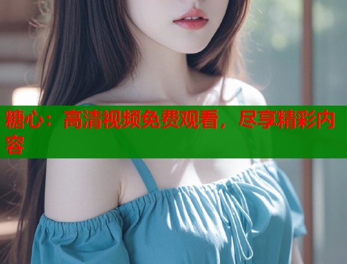 糖心：高清视频免费观看，尽享精彩内容