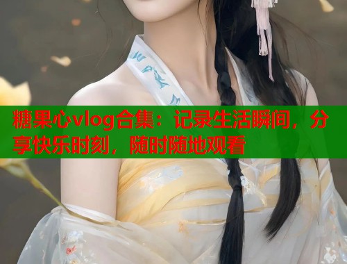糖果心vlog合集：记录生活瞬间，分享快乐时刻，随时随地观看