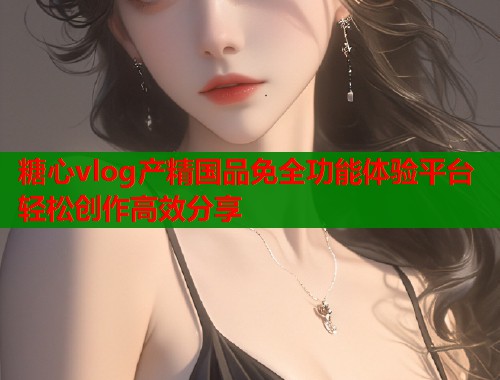 糖心vlog产精国品免全功能体验平台轻松创作高效分享
