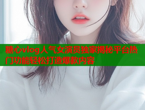 糖心vlog人气女演员独家揭秘平台热门功能轻松打造爆款内容