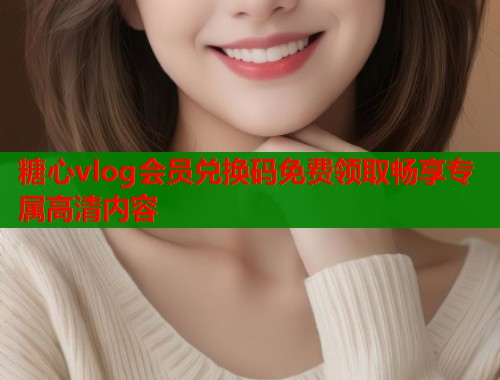糖心vlog会员兑换码免费领取畅享专属高清内容