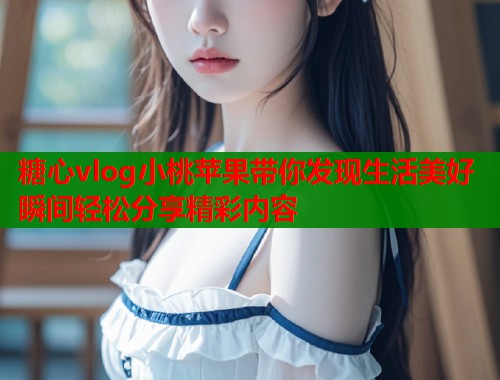 糖心vlog小桃苹果带你发现生活美好瞬间轻松分享精彩内容