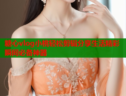 糖心vlog小桃轻松剪辑分享生活精彩瞬间必备神器