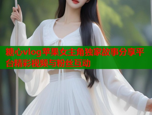 糖心vlog苹果女主角独家故事分享平台精彩视频与粉丝互动