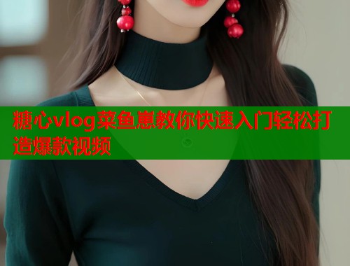 糖心vlog菜鱼崽教你快速入门轻松打造爆款视频