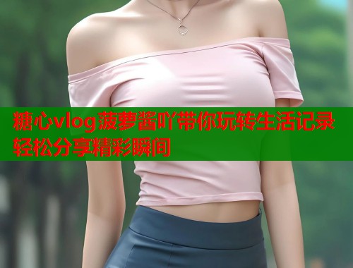 糖心vlog菠萝酱吖带你玩转生活记录轻松分享精彩瞬间