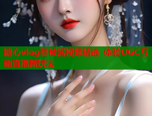 糖心vlog荔枝酱视频精选 体验UGC互动直播新玩法