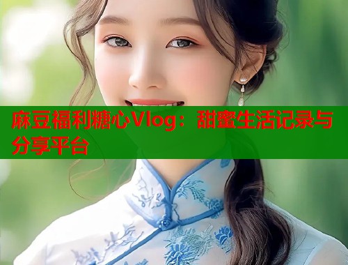 麻豆福利糖心Vlog：甜蜜生活记录与分享平台