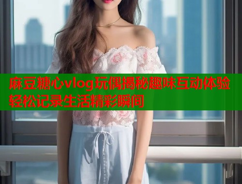 麻豆糖心vlog玩偶揭秘趣味互动体验轻松记录生活精彩瞬间