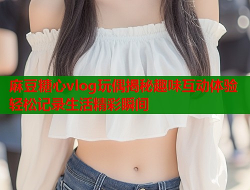 麻豆糖心vlog玩偶揭秘趣味互动体验轻松记录生活精彩瞬间