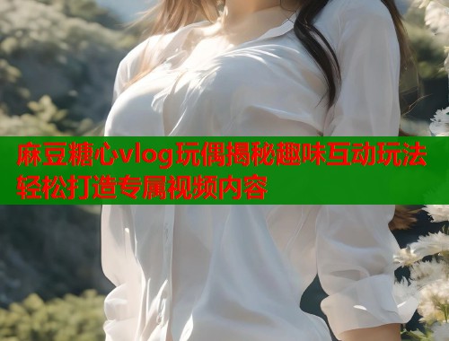 麻豆糖心vlog玩偶揭秘趣味互动玩法轻松打造专属视频内容