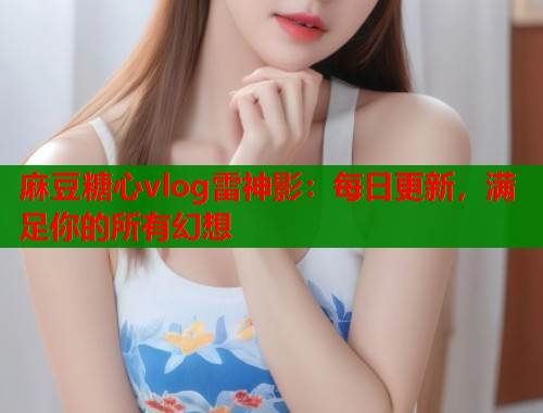 麻豆糖心vlog雷神影：每日更新，满足你的所有幻想