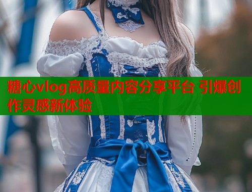 糖心vlog高质量内容分享平台 引爆创作灵感新体验