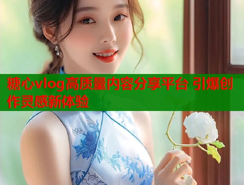 糖心vlog高质量内容分享平台 引爆创作灵感新体验