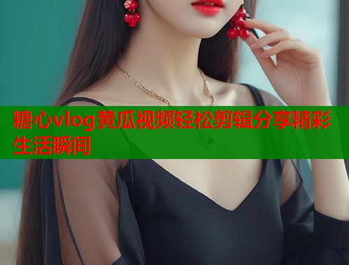 糖心vlog黄瓜视频轻松剪辑分享精彩生活瞬间