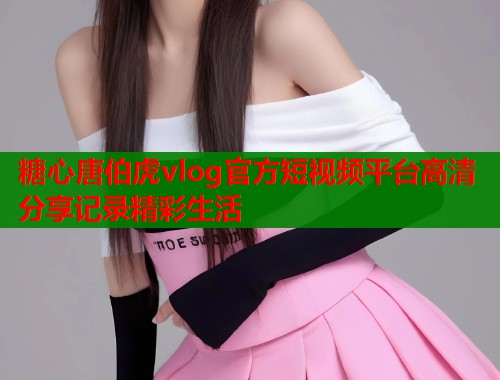 糖心唐伯虎vlog官方短视频平台高清分享记录精彩生活