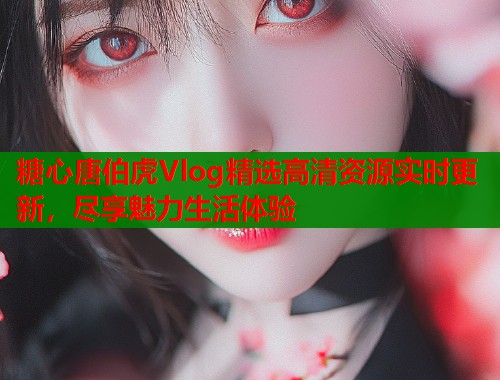 糖心唐伯虎Vlog精选高清资源实时更新，尽享魅力生活体验