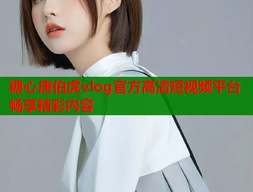 糖心唐伯虎vlog官方高清短视频平台畅享精彩内容