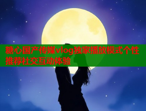 糖心国产传媒vlog独家播放模式个性推荐社交互动体验