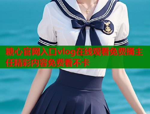 糖心官网入口vlog在线观看免费捅主任精彩内容免费看不卡