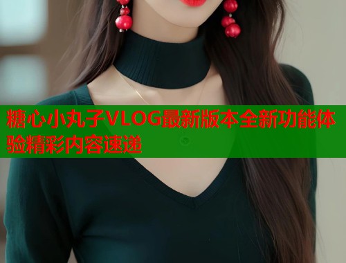 糖心小丸子VLOG最新版本全新功能体验精彩内容速递