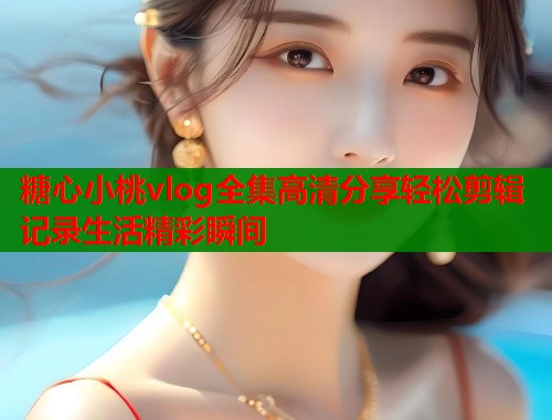 糖心小桃vlog全集高清分享轻松剪辑记录生活精彩瞬间