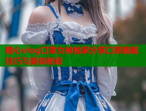 糖心vlog口罩女神独家分享口罩佩戴技巧与美妆秘籍