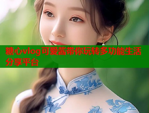 糖心vlog可爱酱带你玩转多功能生活分享平台