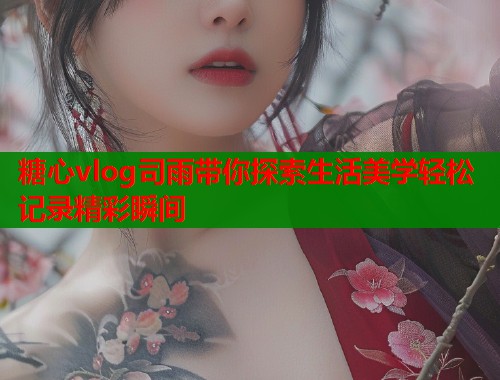 糖心vlog司雨带你探索生活美学轻松记录精彩瞬间