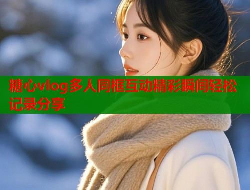 糖心vlog多人同框互动精彩瞬间轻松记录分享