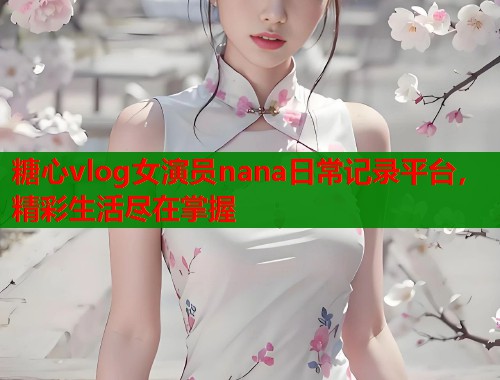 糖心vlog女演员nana日常记录平台，精彩生活尽在掌握